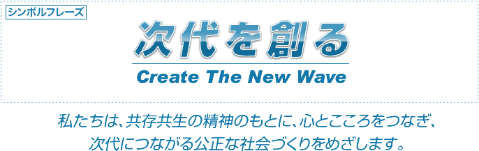 次代を創る　Create The New Wave 私たちは、共存共生の精神のもとに、心とこころをつなぎ、次代につながる公正な社会づくりをめざします。